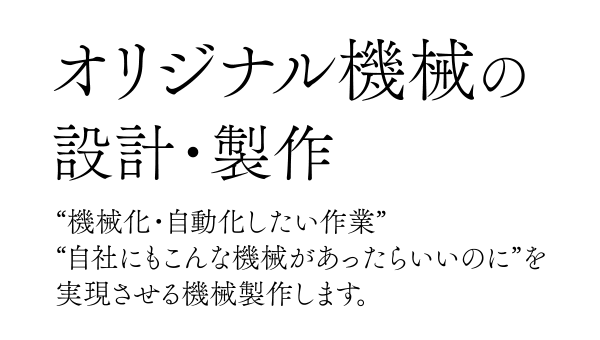 オリジナル機械の設計・製作。“機械化・自動化したい作業”“自社にもこんな機械があったらいいのに”を実現させる機械製作します。